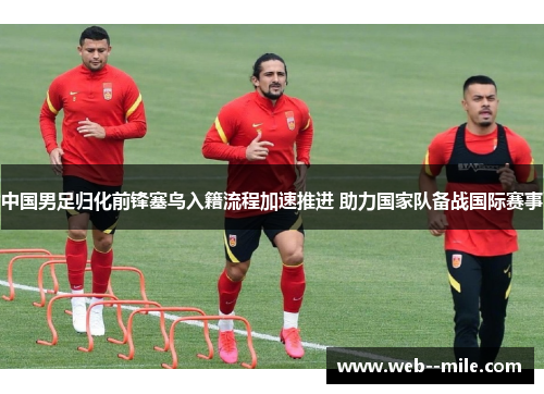 中国男足归化前锋塞鸟入籍流程加速推进 助力国家队备战国际赛事