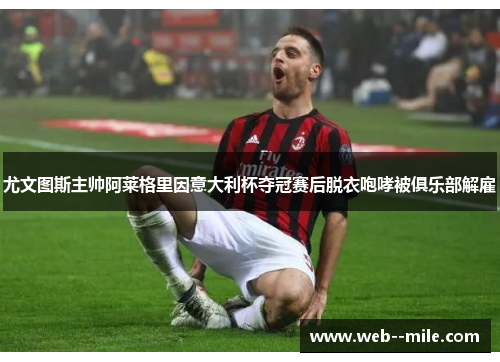 尤文图斯主帅阿莱格里因意大利杯夺冠赛后脱衣咆哮被俱乐部解雇